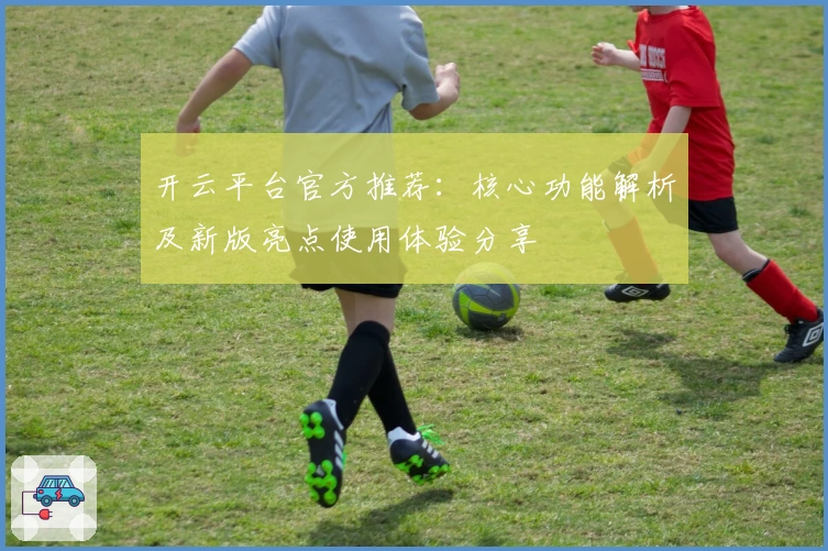 开云平台官方推荐：核心功能解析及新版亮点使用体验分享