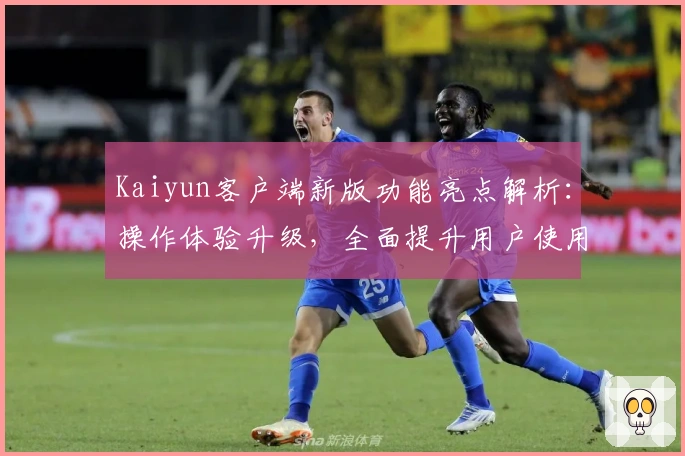 Kaiyun客户端新版功能亮点解析：操作体验升级，全面提升用户使用效率